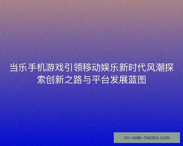 当乐手机游戏引领移动娱乐新时代风潮探索创新之路与平台发展蓝图