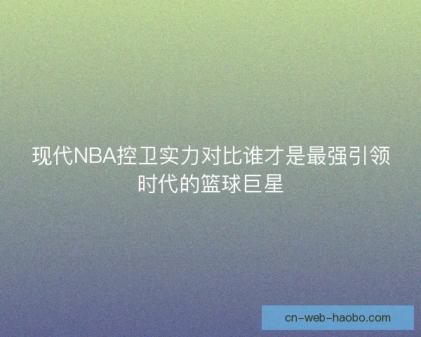 现代NBA控卫实力对比谁才是最强引领时代的篮球巨星