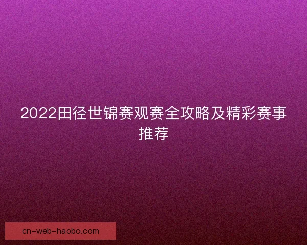 2022田径世锦赛观赛全攻略及精彩赛事推荐