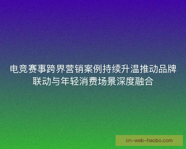 电竞赛事跨界营销案例持续升温推动品牌联动与年轻消费场景深度融合