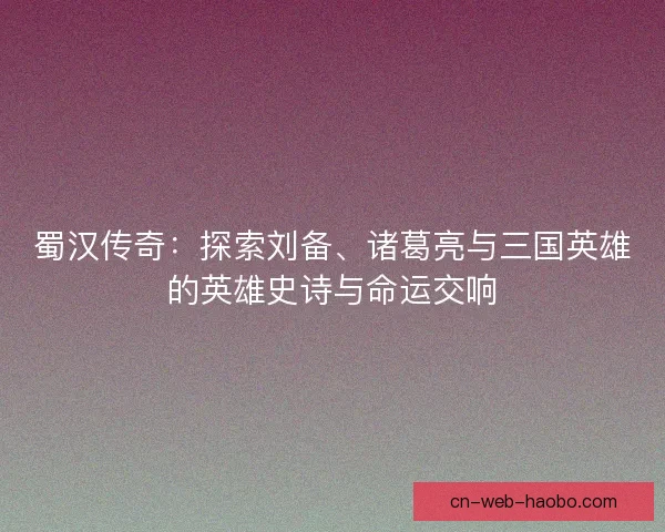蜀汉传奇：探索刘备、诸葛亮与三国英雄的英雄史诗与命运交响