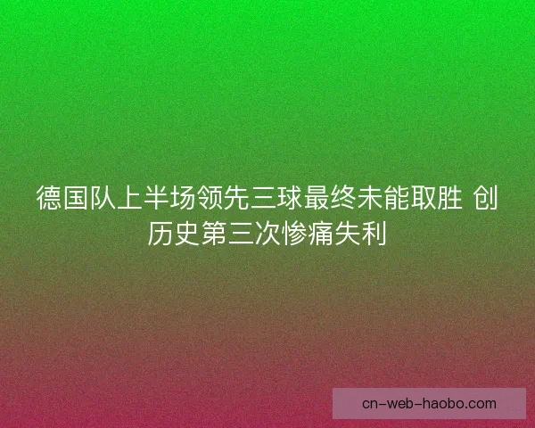 德国队上半场领先三球最终未能取胜 创历史第三次惨痛失利