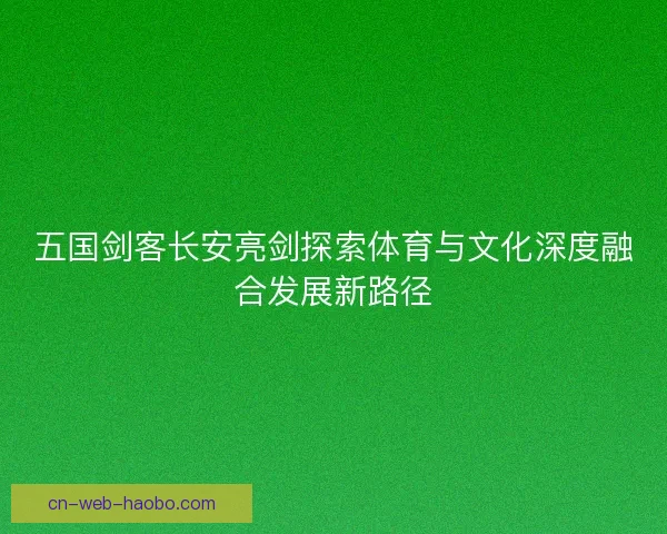 五国剑客长安亮剑探索体育与文化深度融合发展新路径 五国剑客长安亮剑探索体育与文化深度融合发展新路径
