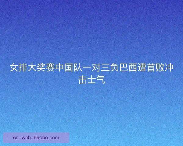 女排大奖赛中国队一对三负巴西遭首败冲击士气 女排大奖赛中国队一对三负巴西遭首败冲击士气