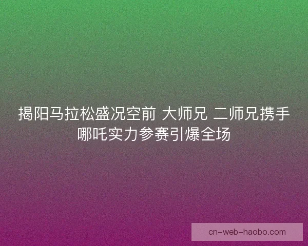 揭阳马拉松盛况空前 大师兄 二师兄携手哪吒实力参赛引爆全场